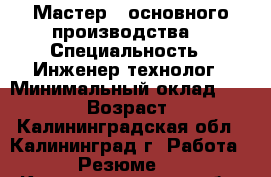 Мастер   основного производства  › Специальность ­ Инженер-технолог › Минимальный оклад ­ 38 000 › Возраст ­ 32 - Калининградская обл., Калининград г. Работа » Резюме   . Калининградская обл.,Калининград г.